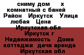 сниму дом 2-3 х комнатный с баней   › Район ­ Иркутск › Улица ­ любая › Цена ­ 10 000 - Иркутская обл., Иркутск г. Недвижимость » Дома, коттеджи, дачи аренда   . Иркутская обл.